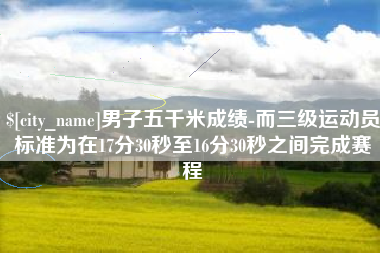 东营男子五千米成绩-而三级运动员标准为在17分30秒至16分30秒之间完成赛程