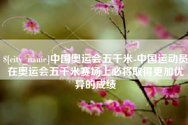 东营中国奥运会五千米-中国运动员在奥运会五千米赛场上必将取得更加优异的成绩