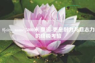 东营5000米 奥运-更是耐力与意志力的终极考验