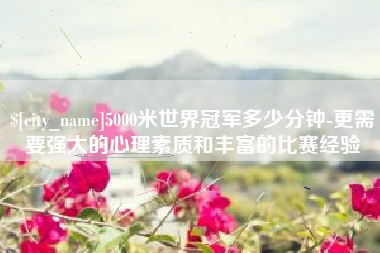 东营5000米世界冠军多少分钟-更需要强大的心理素质和丰富的比赛经验