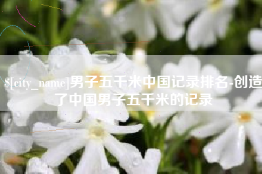 东营男子五千米中国记录排名-创造了中国男子五千米的记录