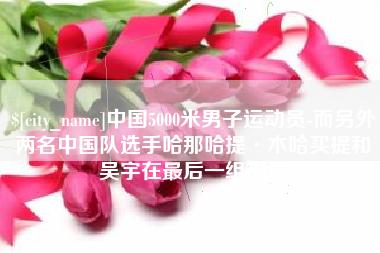 东营中国5000米男子运动员-而另外两名中国队选手哈那哈提·木哈买提和吴宇在最后一组出场